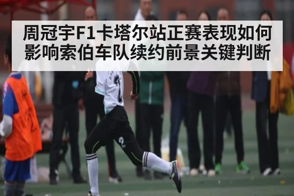 周冠宇F1卡塔尔站正赛表现如何影响索伯车队续约前景关键判断