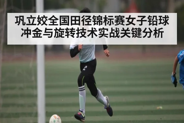 巩立姣全国田径锦标赛女子铅球冲金与旋转技术实战关键分析