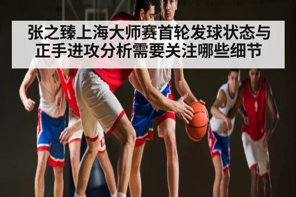 张之臻上海大师赛首轮发球状态与正手进攻分析需要关注哪些细节